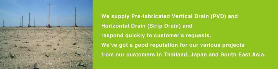 We supply Pre-fabricated Vertical Drain (PVD) and Horizontal Drain (Strip Drain) and respond quickly to customer's requests.We've got a good reputation for our various projects from our customers in Thailand, Japan and South East Asia.